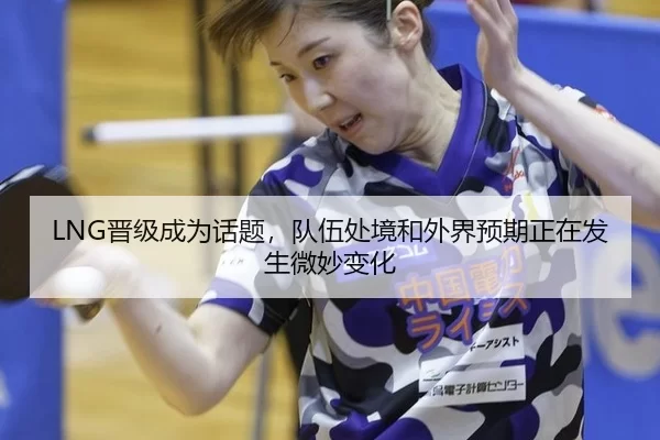 LNG晋级成为话题，队伍处境和外界预期正在发生微妙变化