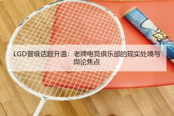 LGD晋级话题升温：老牌电竞俱乐部的现实处境与舆论焦点